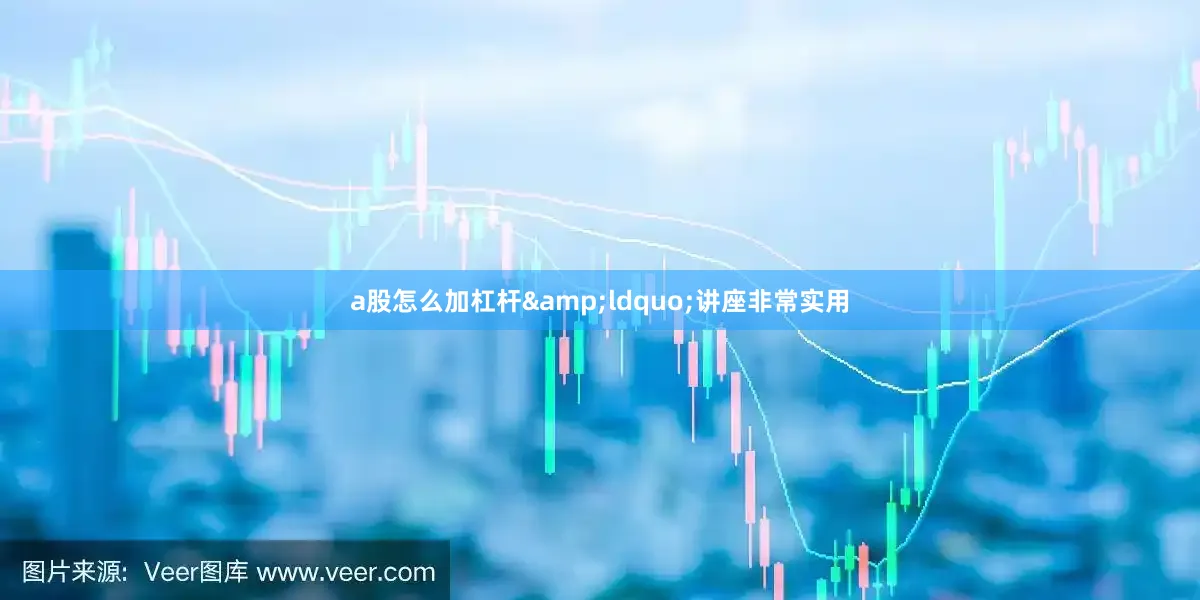 a股怎么加杠杆&ldquo;讲座非常实用