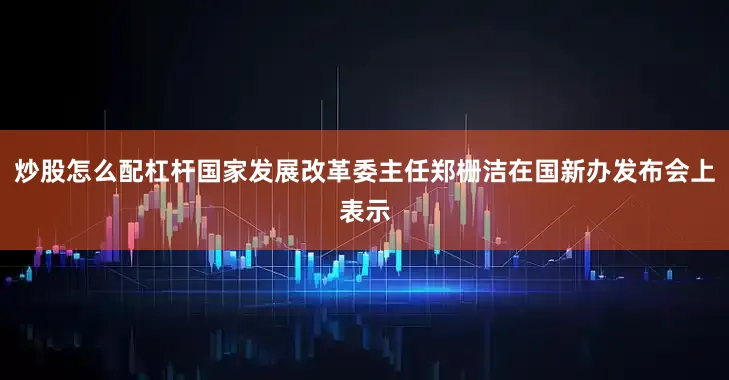 炒股怎么配杠杆国家发展改革委主任郑栅洁在国新办发布会上表示