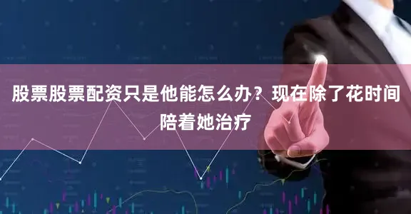 股票股票配资只是他能怎么办？现在除了花时间陪着她治疗
