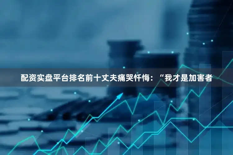 配资实盘平台排名前十丈夫痛哭忏悔：“我才是加害者