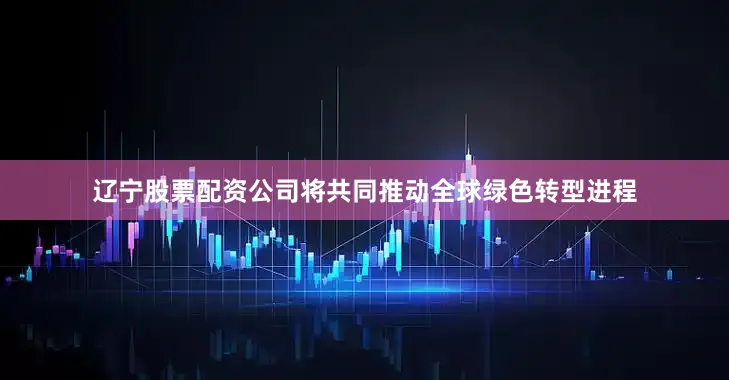 辽宁股票配资公司将共同推动全球绿色转型进程