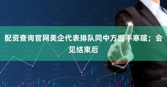 配资查询官网美企代表排队同中方握手寒暄；会见结束后