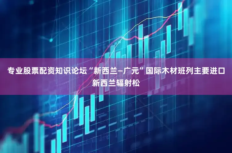 专业股票配资知识论坛“新西兰—广元”国际木材班列主要进口新西兰辐射松