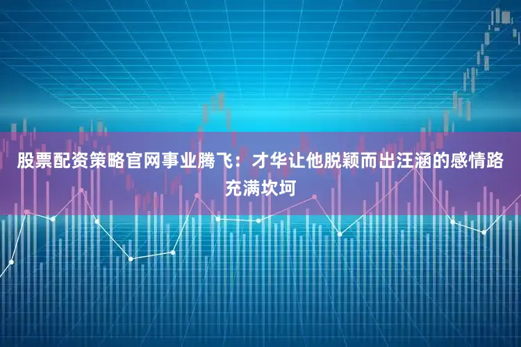 股票配资策略官网事业腾飞：才华让他脱颖而出汪涵的感情路充满坎坷