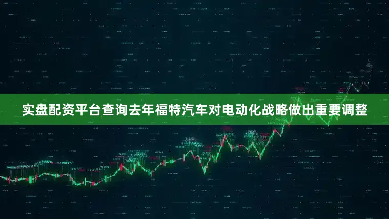 实盘配资平台查询去年福特汽车对电动化战略做出重要调整