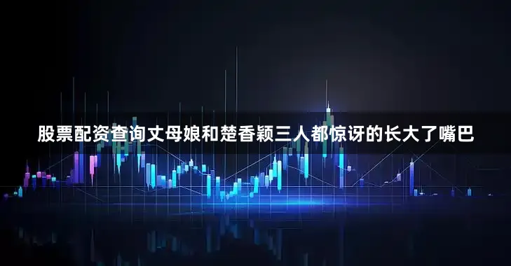 股票配资查询丈母娘和楚香颖三人都惊讶的长大了嘴巴