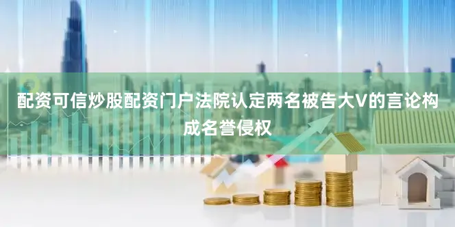配资可信炒股配资门户法院认定两名被告大V的言论构成名誉侵权